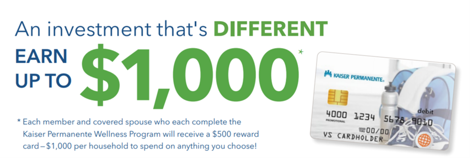 An investment that's different: earn up to $1,000. Each member and covered spouse who each complete the Kaiser Permanente Wellness Program will receive a $500 reward card - $1,000 per household to spend on anything you choose!